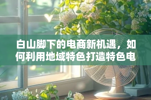 白山脚下的电商新机遇，如何利用地域特色打造特色电商品牌？
