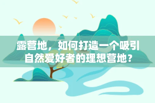 露营地，如何打造一个吸引自然爱好者的理想营地？