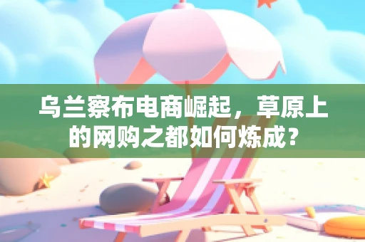 乌兰察布电商崛起，草原上的网购之都如何炼成？