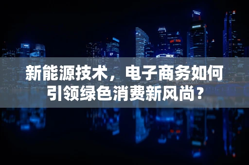 新能源技术，电子商务如何引领绿色消费新风尚？