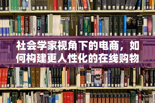 社会学家视角下的电商，如何构建更人性化的在线购物体验？