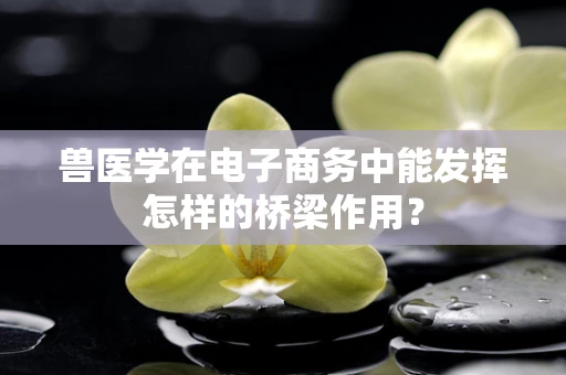兽医学在电子商务中能发挥怎样的桥梁作用？