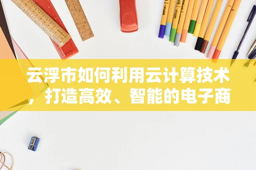 云浮市如何利用云计算技术，打造高效、智能的电子商务生态？