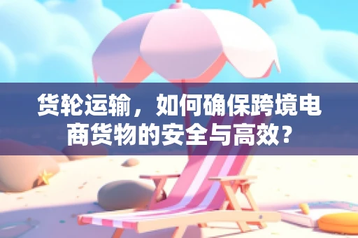 货轮运输，如何确保跨境电商货物的安全与高效？