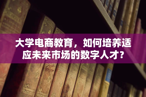 大学电商教育，如何培养适应未来市场的数字人才？