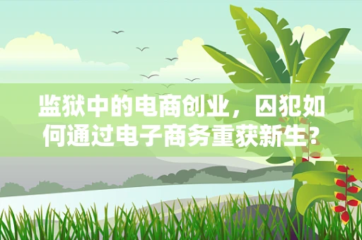 监狱中的电商创业，囚犯如何通过电子商务重获新生？