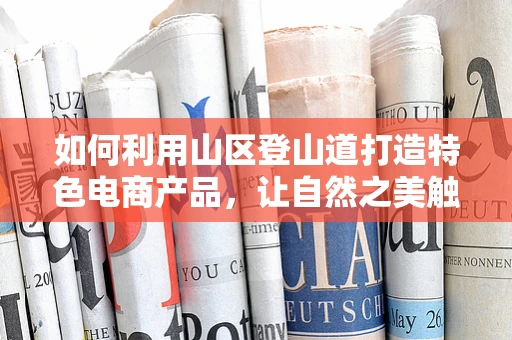 如何利用山区登山道打造特色电商产品，让自然之美触网可及？