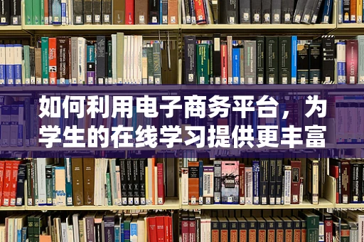 如何利用电子商务平台，为学生的在线学习提供更丰富的资源？