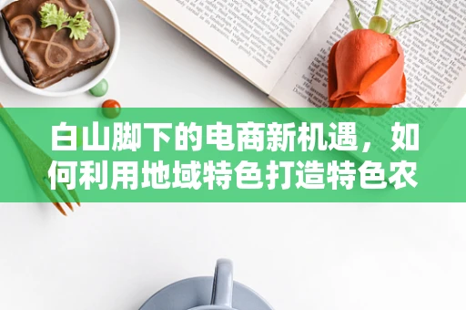 白山脚下的电商新机遇，如何利用地域特色打造特色农产品品牌？