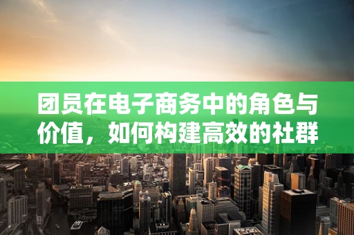 团员在电子商务中的角色与价值，如何构建高效的社群营销？