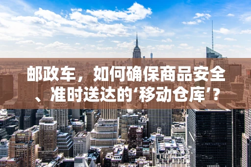 邮政车，如何确保商品安全、准时送达的‘移动仓库’？