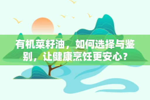 有机菜籽油，如何选择与鉴别，让健康烹饪更安心？