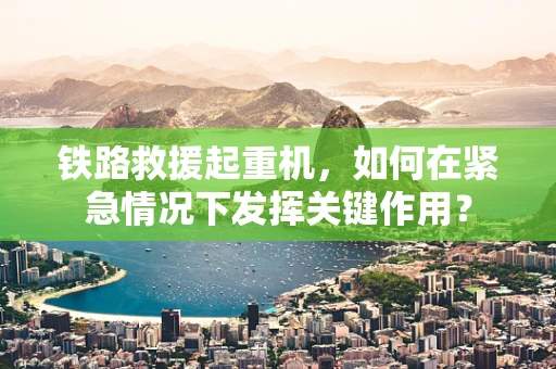 铁路救援起重机，如何在紧急情况下发挥关键作用？