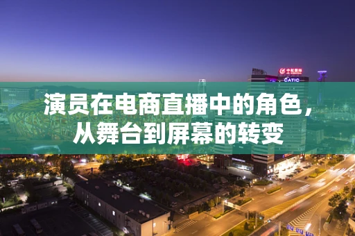 演员在电商直播中的角色，从舞台到屏幕的转变
