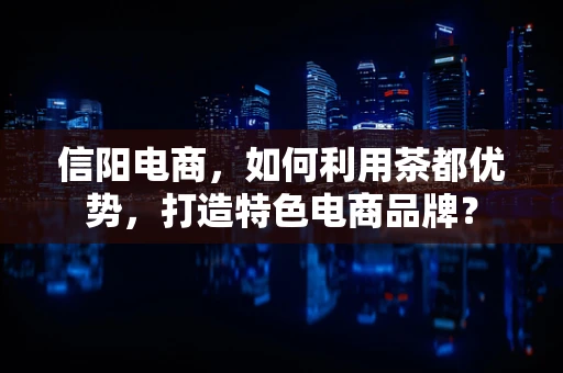 信阳电商，如何利用茶都优势，打造特色电商品牌？