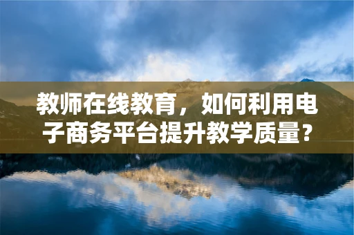 教师在线教育，如何利用电子商务平台提升教学质量？