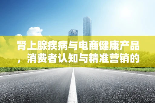 肾上腺疾病与电商健康产品，消费者认知与精准营销的挑战