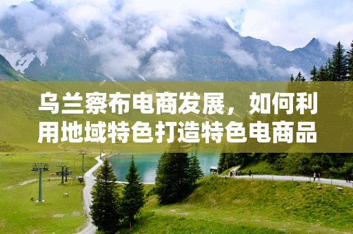 乌兰察布电商发展，如何利用地域特色打造特色电商品牌？