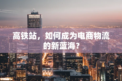 高铁站，如何成为电商物流的新蓝海？