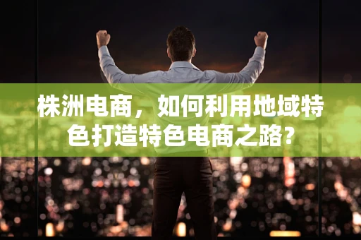 株洲电商，如何利用地域特色打造特色电商之路？