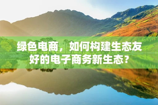 绿色电商，如何构建生态友好的电子商务新生态？
