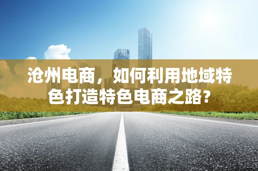 沧州电商，如何利用地域特色打造特色电商之路？