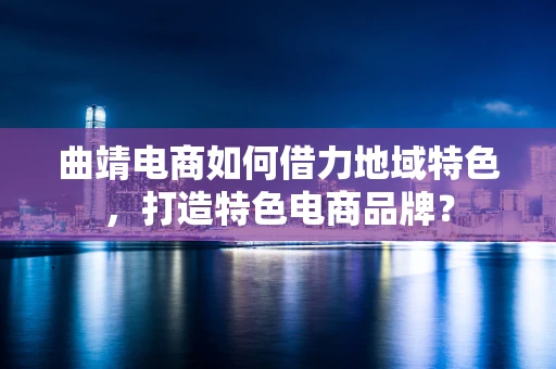 曲靖电商如何借力地域特色，打造特色电商品牌？