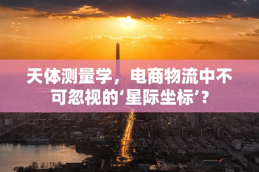 天体测量学，电商物流中不可忽视的‘星际坐标’？