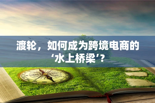渡轮，如何成为跨境电商的‘水上桥梁’？
