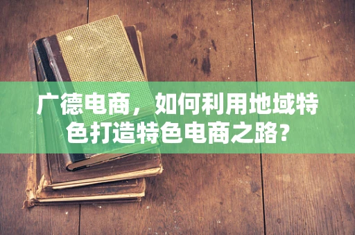 广德电商，如何利用地域特色打造特色电商之路？