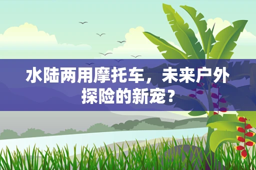 水陆两用摩托车，未来户外探险的新宠？