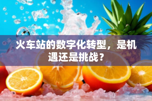 火车站的数字化转型，是机遇还是挑战？