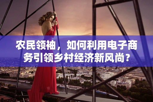 农民领袖，如何利用电子商务引领乡村经济新风尚？