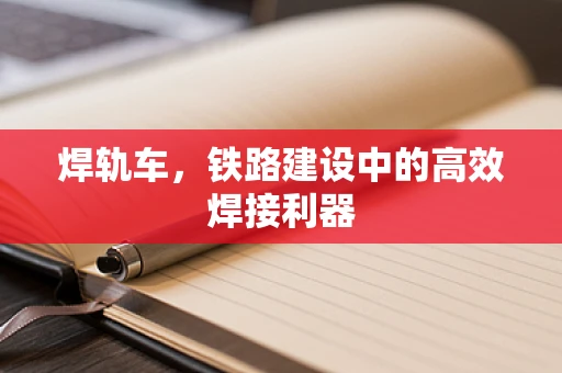 焊轨车，铁路建设中的高效焊接利器