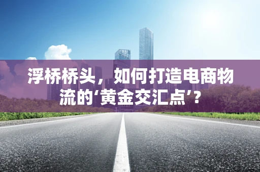 浮桥桥头，如何打造电商物流的‘黄金交汇点’？