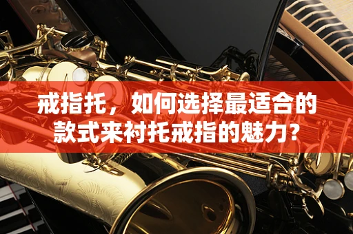 戒指托，如何选择最适合的款式来衬托戒指的魅力？