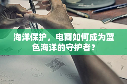 海洋保护，电商如何成为蓝色海洋的守护者？