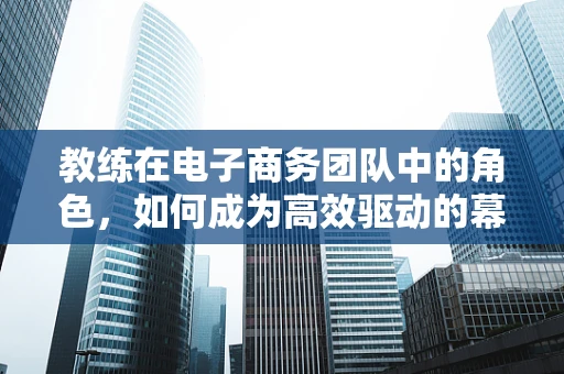 教练在电子商务团队中的角色，如何成为高效驱动的幕后英雄？