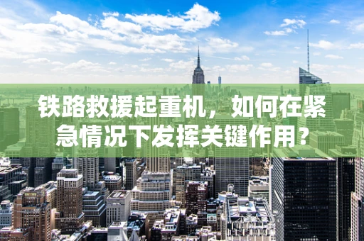 铁路救援起重机，如何在紧急情况下发挥关键作用？