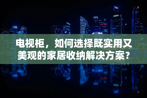 电视柜，如何选择既实用又美观的家居收纳解决方案？