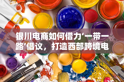 银川电商如何借力‘一带一路’倡议，打造西部跨境电商新枢纽？