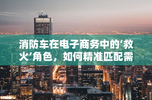 消防车在电子商务中的‘救火’角色，如何精准匹配需求与供应？