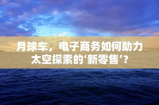 月球车，电子商务如何助力太空探索的‘新零售’？
