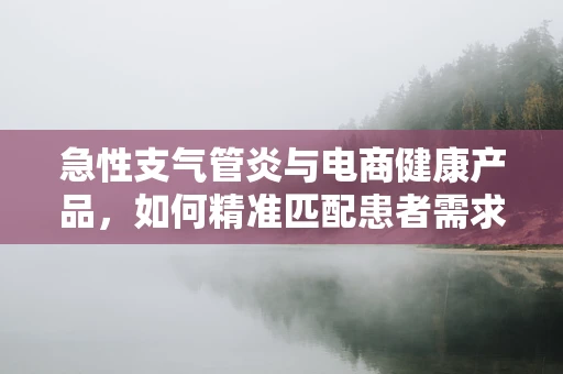 急性支气管炎与电商健康产品，如何精准匹配患者需求？