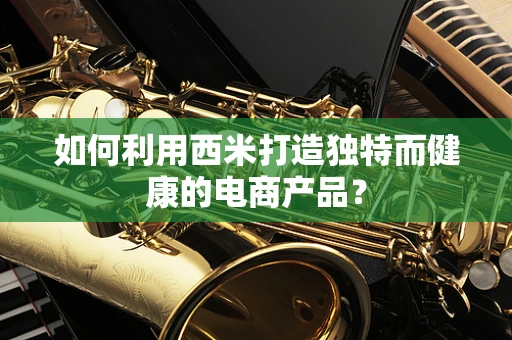 如何利用西米打造独特而健康的电商产品？