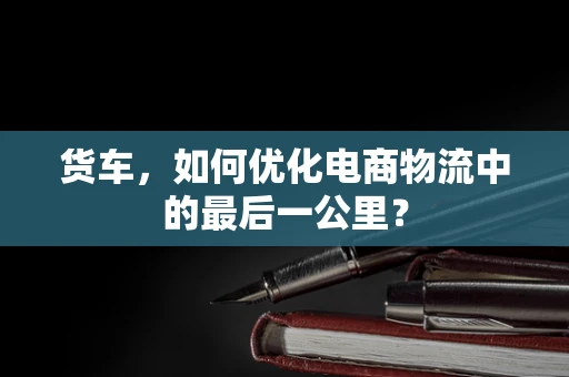货车，如何优化电商物流中的最后一公里？