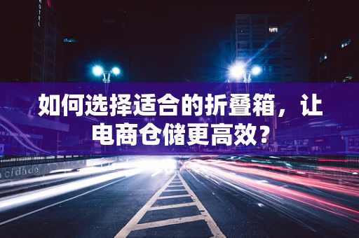 如何选择适合的折叠箱，让电商仓储更高效？