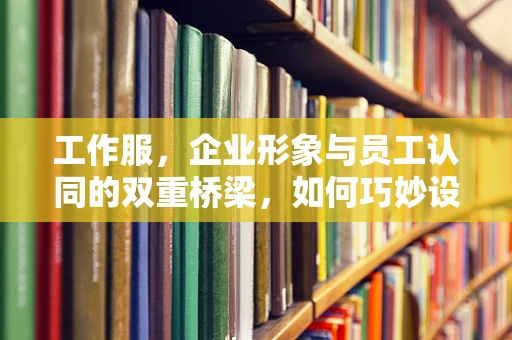 工作服，企业形象与员工认同的双重桥梁，如何巧妙设计？