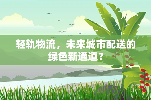 轻轨物流，未来城市配送的绿色新通道？
