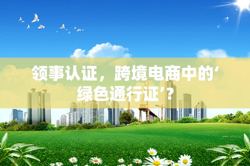 领事认证，跨境电商中的‘绿色通行证’？